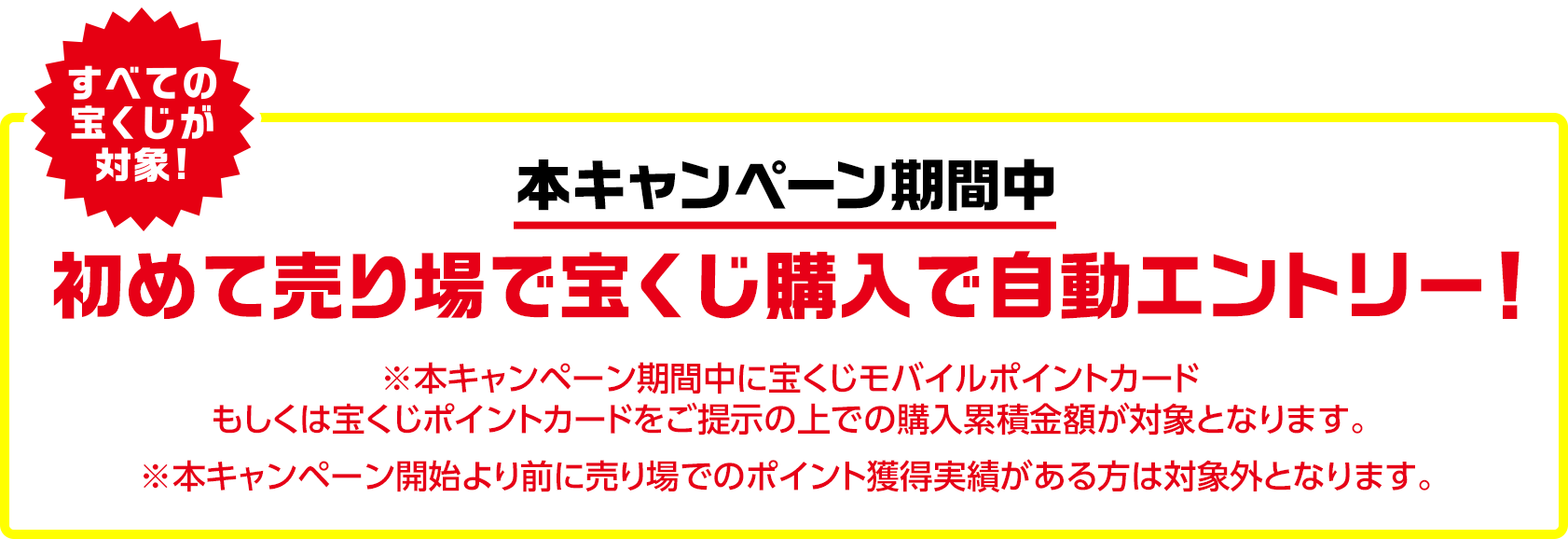 すべての宝くじが対象! 本キャンペーン期間中 初めて売り場で宝くじ購入で自動エントリー! ※本キャンペーン期間中に宝くじモバイルポイントカードもしくは宝くじポイントカードをご提示の上での購入累積金額が対象となります。 ※本キャンペーン開始より前に売り場でのポイント獲得実績がある方は対象外となります。