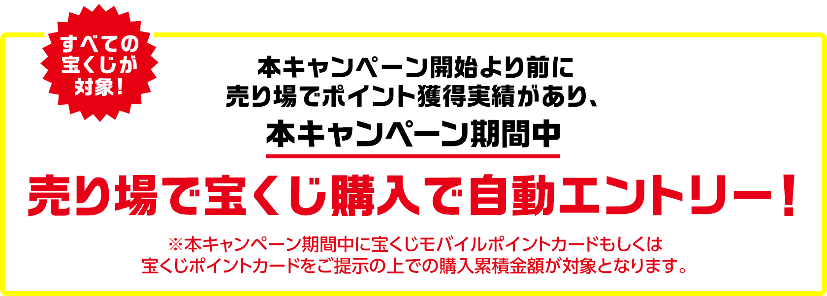 すべての宝くじが対象! 本キャンペーン開始より前に売り場でポイント獲得実績があり、本キャンペーン期間中 売り場で宝くじ購入で自動エントリー! ※本キャンペーン期間中に宝くじモバイルポイントカードもしくは宝くじポイントカードをご提示の上での購入累積金額が対象となります。