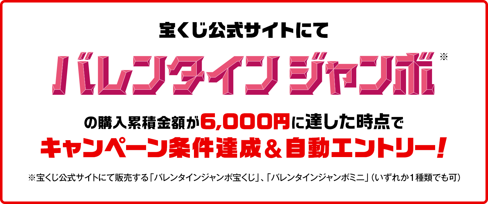 宝くじ公式サイトにてバレンタインジャンボ※の購入累積金額が6,000円に達した時点でキャンペーン条件達成&自動エントリー！ ※宝くじ公式サイトにて販売する「バレンタインジャンボ宝くじ」、「バレンタインジャンボミニ」（いずれか1種類でも可）