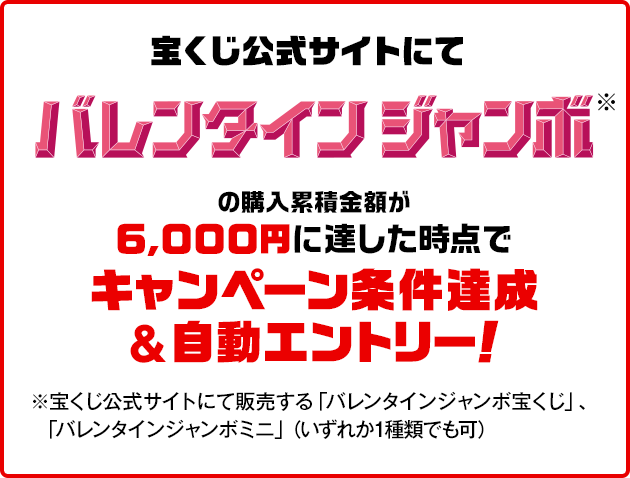 宝くじ公式サイトにてバレンタインジャンボ※の購入累積金額が6,000円に達した時点でキャンペーン条件達成&自動エントリー！ ※宝くじ公式サイトにて販売する「バレンタインジャンボ宝くじ」、「バレンタインジャンボミニ」（いずれか1種類でも可）