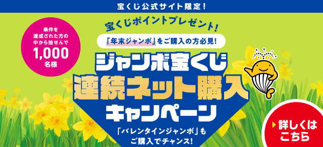 宝くじ公式サイト限定！ 宝くじポイントプレゼント！ 「年末ジャンボ」をご購入の方必見！ 条件を達成された方の中から抽せんで1,000名様 ジャンボ宝くじ連続ネット購入キャンペーン 「バレンタインジャンボ」もご購入でチャンス！ 詳しくはこちら