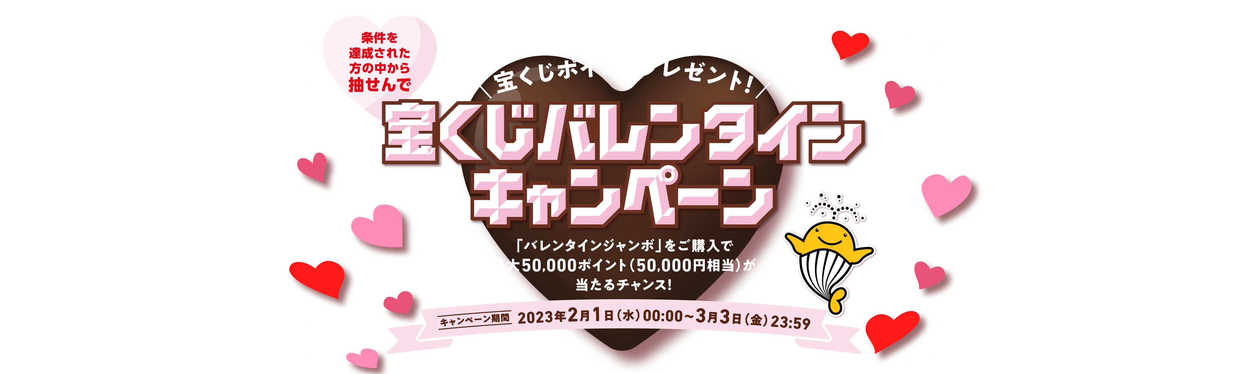 条件を達成された方の中から抽せんで 宝くじポイントプレゼント！ 宝くじバレンタインキャンペーン 「バレンタインジャンボ」をご購入で最大50,000ポイント（50,000円相当）が当たるチャンス！ キャンペーン期間 2023年2月1日(水)00:00〜3月3日(金)23:59