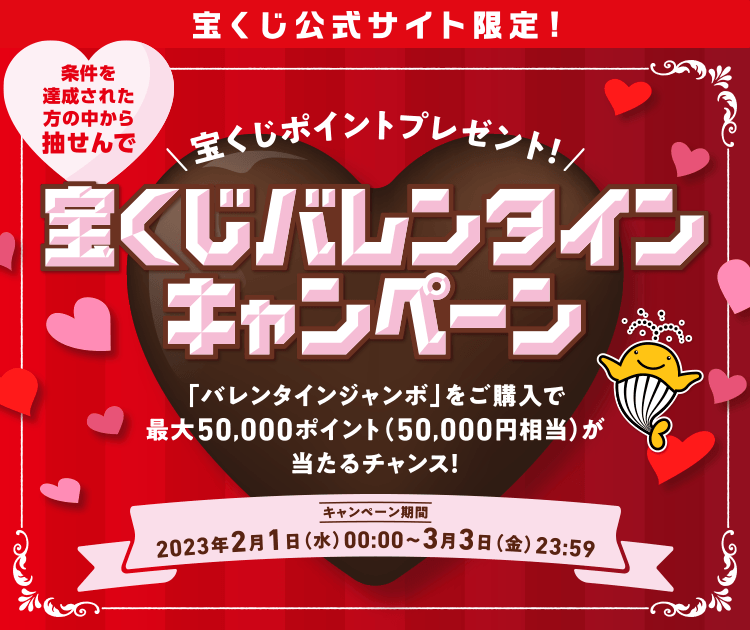 宝くじ公式サイト限定！ 条件を達成された方の中から抽せんで 宝くじポイントプレゼント！ 宝くじバレンタインキャンペーン 「バレンタインジャンボ」をご購入で最大50,000ポイント（50,000円相当）が当たるチャンス！ キャンペーン期間 2023年2月1日(水)00:00〜3月3日(金)23:59