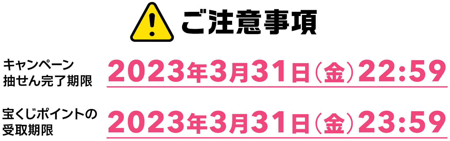ご注意事項 キャンペーン抽せん完了期限 2023年3月31日(金)22:59 宝くじポイントの受取期限 2023年3月31日(金)23:59