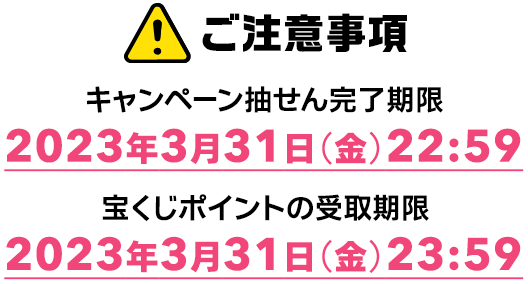 ご注意事項 キャンペーン抽せん完了期限 2023年3月31日(金)22:59 宝くじポイントの受取期限 2023年3月31日(金)23:59