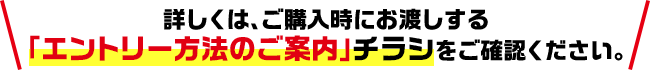 詳しくは、ご購入時にお渡しする「エントリー方法のご案内」チラシをご確認ください。