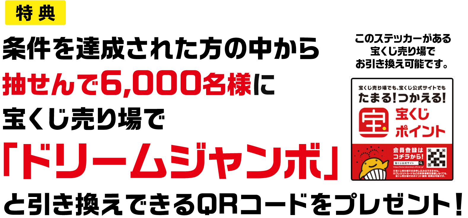 特典 条件を達成された方の中から抽せんで6,000名様に宝くじ売り場で「ドリームジャンボ」と引き換えできるQRコードをプレゼント! このステッカーがある宝くじ売り場でお引き換え可能です。