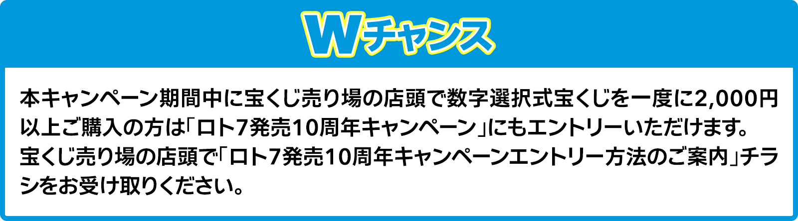 Wチャンス 本キャンペーン期間中に宝くじ売り場の店頭で数字選択式宝くじを一度に2,000円以上ご購入の方は「ロト7発売10周年キャンペーン」にもエントリーいただけます。宝くじ売り場の店頭で「ロト7発売10周年キャンペーンエントリー方法のご案内」チラシをお受け取りください。