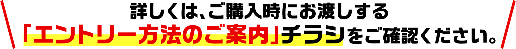 詳しくは、ご購入時にお渡しする「エントリー方法のご案内」チラシをご確認ください。
