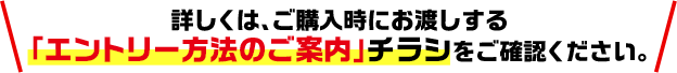 詳しくは、ご購入時にお渡しする「エントリー方法のご案内」チラシをご確認ください。