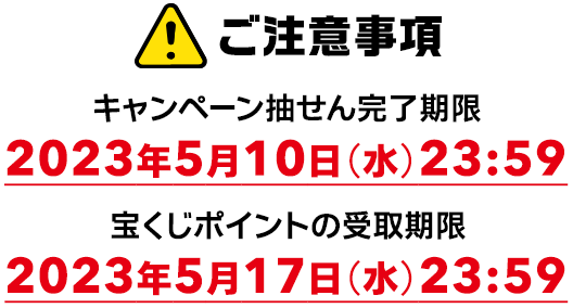 ご注意事項 キャンペーン抽せん完了期限 2023年5月10日(水)23:59 宝くじポイントの受取期限 2023年5月17日(水)23:59