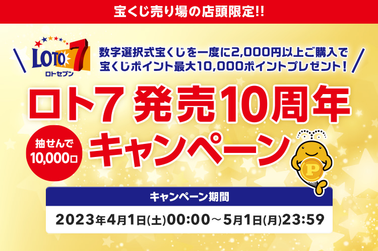 宝くじ売り場の店頭限定!! 数字選択式宝くじを一度に2,000円以上ご購入で宝くじポイント最大10,000ポイントプレゼント! 抽せんで10,000口 ロト7発売10周年キャンペーン キャンペーン期間 2023年4月1日(土)00:00～5月1日(月)23:59