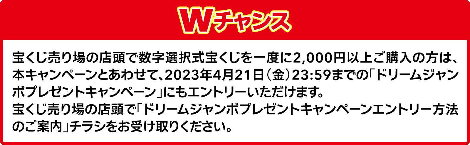 Wチャンス 宝くじ売り場の店頭で数字選択式宝くじを一度に2,000円以上ご購入の方は、本キャンペーンとあわせて、2023年4月21日(金)23:59までの「ドリームジャンボプレゼントキャンペーン」にもエントリーいただけます。宝くじ売り場の店頭で「ドリームジャンボプレゼントキャンペーンエントリー方法のご案内」チラシをお受け取りください。