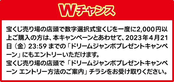Wチャンス 宝くじ売り場の店頭で数字選択式宝くじを一度に2,000円以上ご購入の方は、本キャンペーンとあわせて、2023年4月21日(金)23:59までの「ドリームジャンボプレゼントキャンペーン」にもエントリーいただけます。宝くじ売り場の店頭で「ドリームジャンボプレゼントキャンペーンエントリー方法のご案内」チラシをお受け取りください。