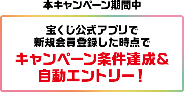 本キャンペーン期間中 宝くじ公式アプリで新規会員登録した時点でキャンペーン条件達成&自動エントリー!
