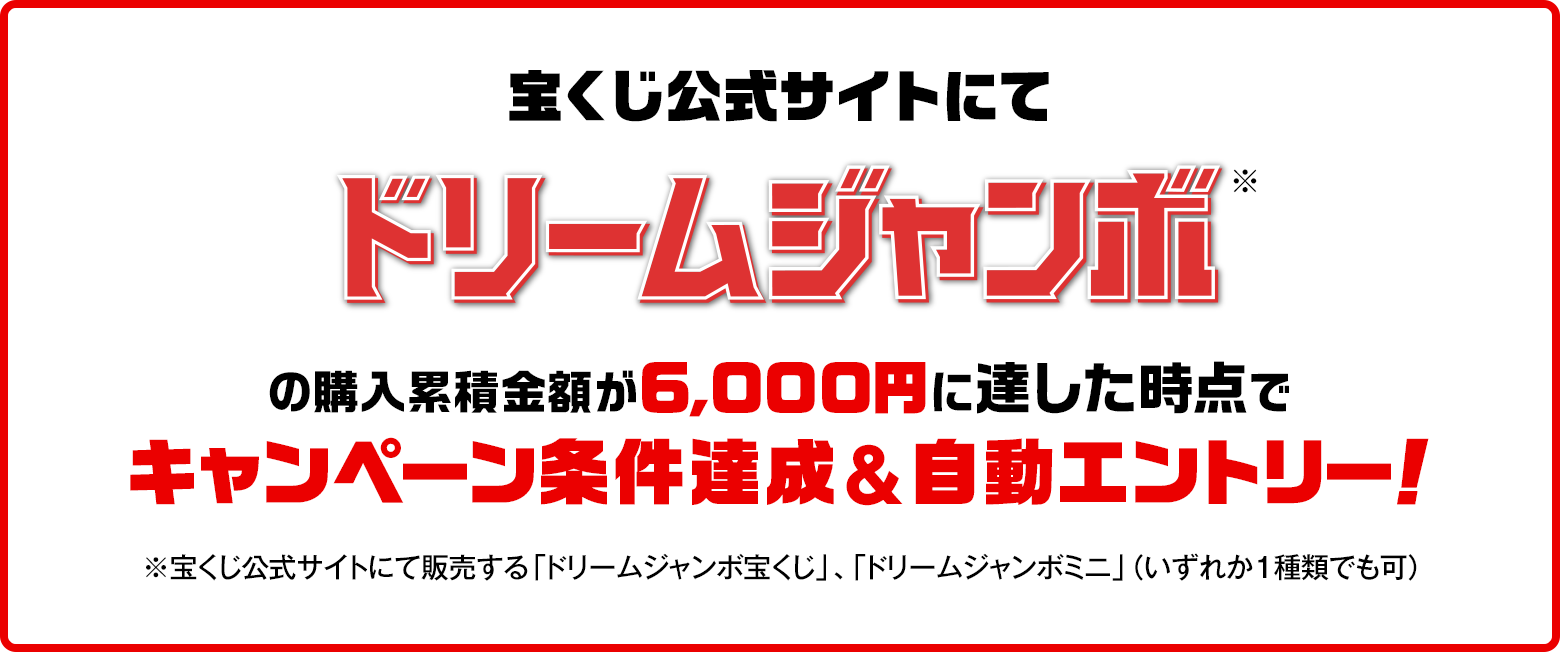 宝くじ公式サイトにてドリームジャンボ※の購入累積金額が6,000円に達した時点でキャンペーン条件達成&自動エントリー！ ※宝くじ公式サイトにて販売する「ドリームジャンボ宝くじ」、「ドリームジャンボミニ」（いずれか1種類でも可）