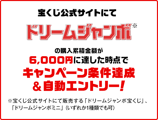 宝くじ公式サイトにてドリームジャンボ※の購入累積金額が6,000円に達した時点でキャンペーン条件達成&自動エントリー！ ※宝くじ公式サイトにて販売する「ドリームジャンボ宝くじ」、「ドリームジャンボミニ」（いずれか1種類でも可）