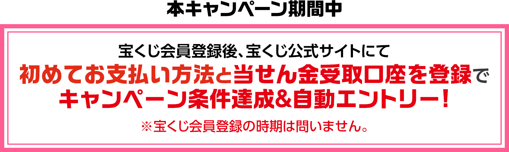 本キャンペーン期間中 宝くじ会員登録後、宝くじ公式サイトにて初めてお支払い方法と当せん金受取口座を登録でキャンペーン条件達成＆自動エントリー! ※宝くじ会員登録の時期は問いません。