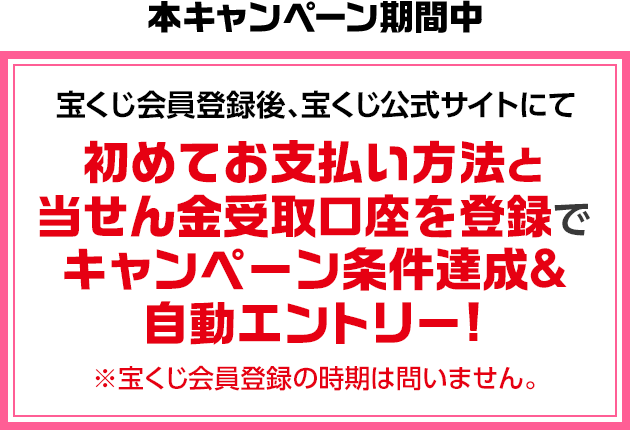 本キャンペーン期間中 宝くじ会員登録後、宝くじ公式サイトにて初めてお支払い方法と当せん金受取口座を登録でキャンペーン条件達成＆自動エントリー! ※宝くじ会員登録の時期は問いません。