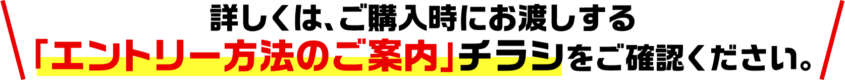 詳しくは、ご購入時にお渡しする「エントリー方法のご案内」チラシをご確認ください。