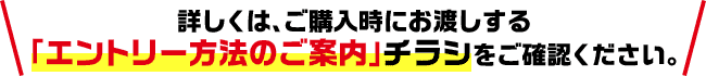 詳しくは、ご購入時にお渡しする「エントリー方法のご案内」チラシをご確認ください。