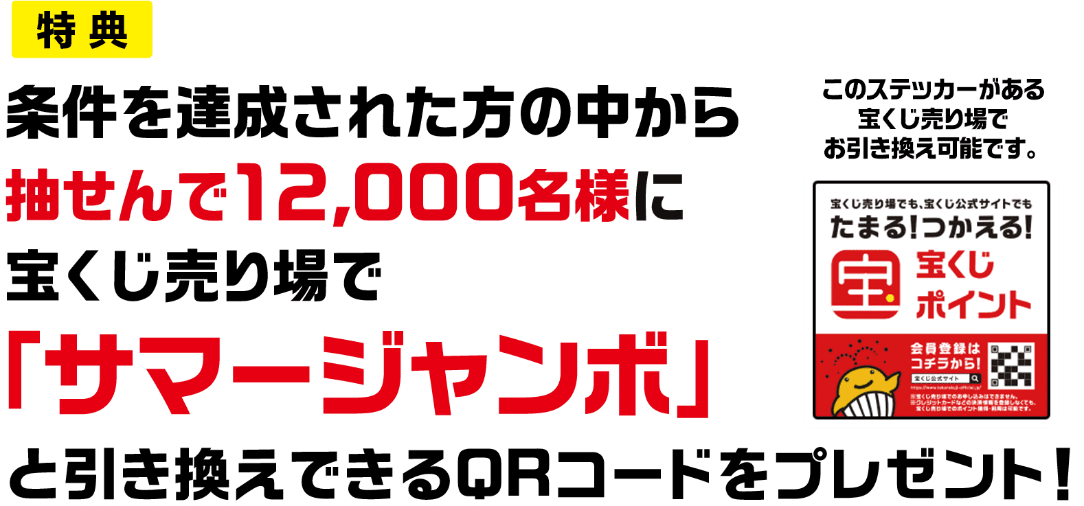 特典 条件を達成された方の中から抽せんで12,000名様に宝くじ売り場で「サマージャンボ」と引き換えできるQRコードをプレゼント! このステッカーがある宝くじ売り場でお引き換え可能です。