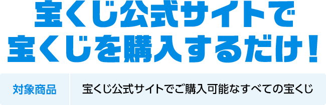 宝くじ公式サイトで宝くじを購入するだけ! 対象商品 宝くじ公式サイトでご購入可能なすべての宝くじ