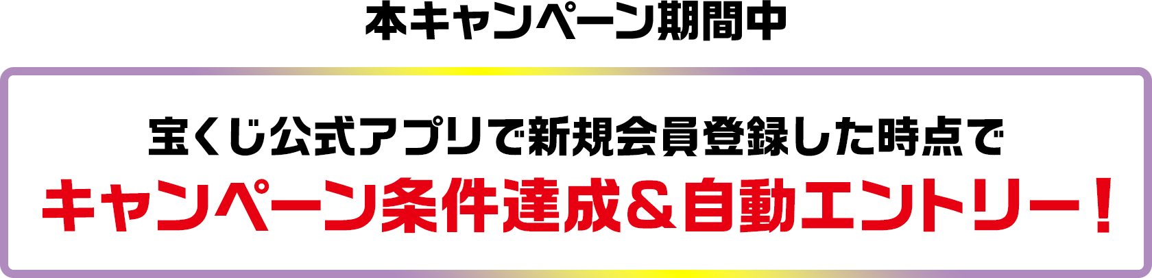 本キャンペーン期間中 宝くじ公式アプリで新規会員登録した時点でキャンペーン条件達成&自動エントリー!