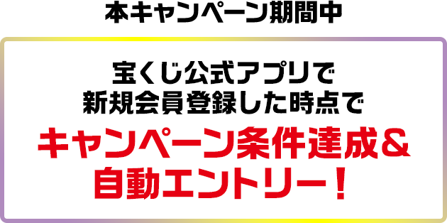 本キャンペーン期間中 宝くじ公式アプリで新規会員登録した時点でキャンペーン条件達成&自動エントリー!