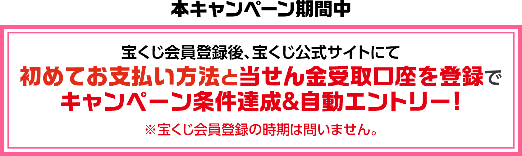 本キャンペーン期間中 宝くじ会員登録後、宝くじ公式サイトにて初めてお支払い方法と当せん金受取口座を登録でキャンペーン条件達成&自動エントリー! ※宝くじ会員登録の時期は問いません。