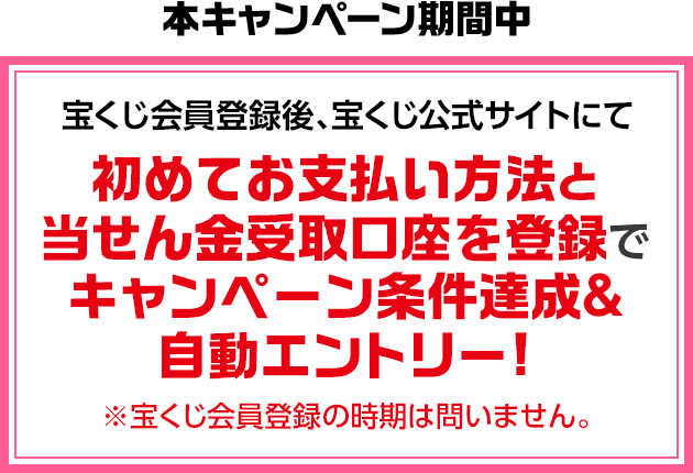 本キャンペーン期間中 宝くじ会員登録後、宝くじ公式サイトにて初めてお支払い方法と当せん金受取口座を登録でキャンペーン条件達成&自動エントリー! ※宝くじ会員登録の時期は問いません。