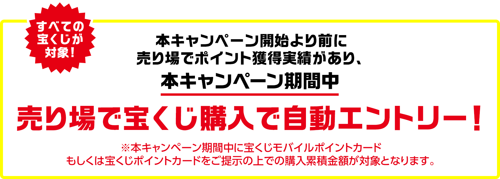 すべての宝くじが対象! 本キャンペーン開始より前に売り場でポイント獲得実績があり、本キャンペーン期間中 売り場で宝くじ購入で自動エントリー! ※本キャンペーン期間中に宝くじモバイルポイントカードもしくは宝くじポイントカードをご提示の上での購入累積金額が対象となります。
