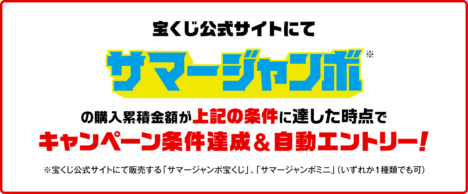 宝くじ公式サイトにてサマージャンボ※の購入累積金額が上記の条件に達した時点でキャンペーン条件達成&自動エントリー！ ※宝くじ公式サイトにて販売する「サマージャンボ宝くじ」・「サマージャンボミニ」（いずれか1種類でも可）