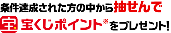 条件達成された方の中から抽せんで宝くじポイント※をプレゼント！