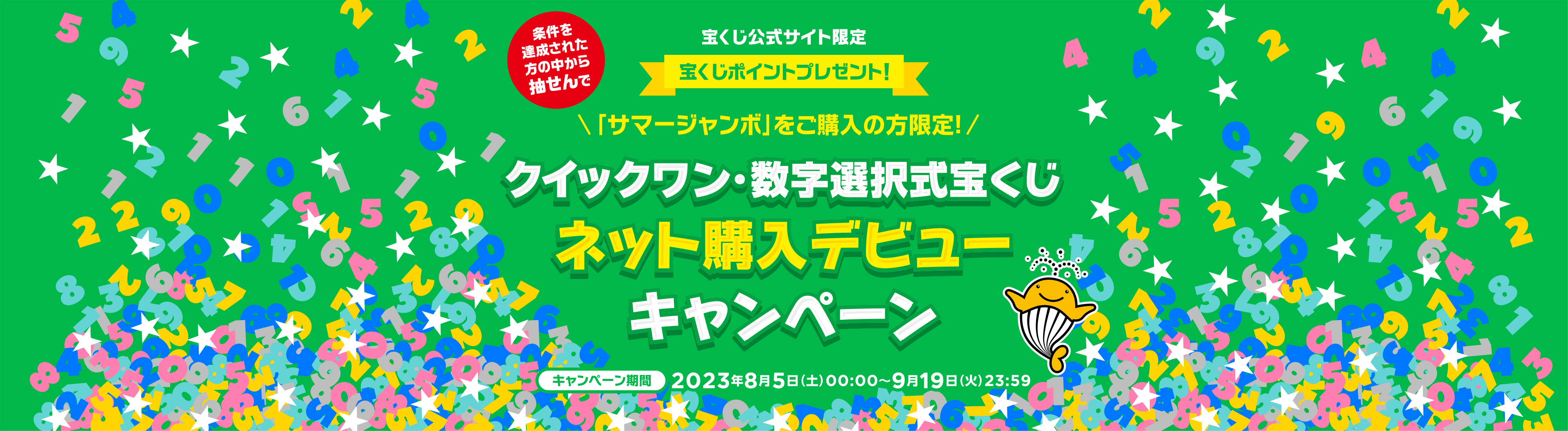宝くじ公式サイト限定 条件を達成された方の中から抽せんで 宝くじポイントプレゼント！ 「サマージャンボ」をご購入の方限定！ クイックワン・数字選択式宝くじネット購入デビューキャンペーン キャンペーン期間 2023年8月5日(土)00:00〜9月19日(火)23:59