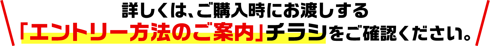 詳しくは、ご購入時にお渡しする「エントリー方法のご案内」チラシをご確認ください。