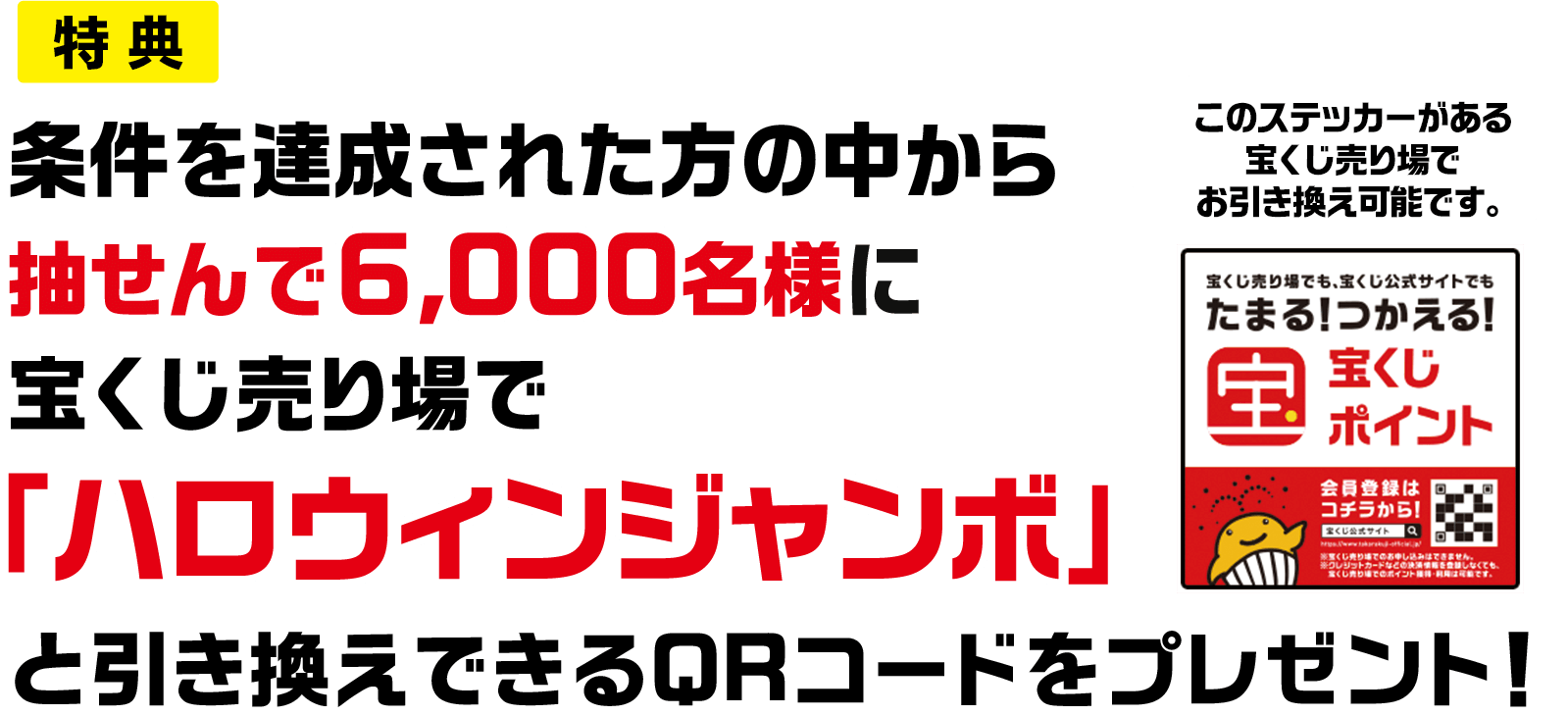 特典 条件を達成された方の中から抽せんで6,000名様に宝くじ売り場で「ハロウィンジャンボ」と引き換えできるQRコードをプレゼント! このステッカーがある宝くじ売り場でお引き換え可能です。