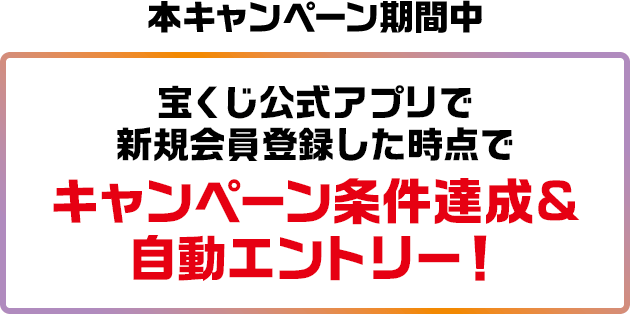 本キャンペーン期間中 宝くじ公式アプリで新規会員登録した時点でキャンペーン条件達成＆自動エントリー!