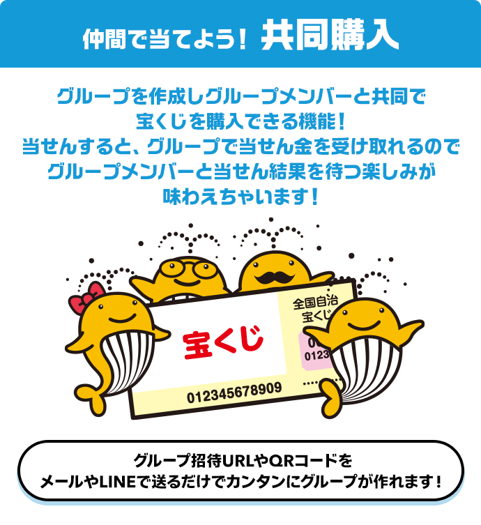 仲間で当てよう! 共同購入 グループを作成しグループメンバーと共同で宝くじを購入できる機能!当せんすると、グループで当せん金を受け取れるのでグループメンバーと当せん結果を待つ楽しみが味わえちゃいます!グループ招待URLやQRコードをメールやLINEで送るだけでカンタンにグループが作れます!