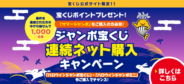 宝くじ公式サイト限定！！ 宝くじポイントプレゼント！ 「サマージャンボ」をご購入の方必見！ 条件を達成された方の中から抽せんで1,000名様 ジャンボ宝くじ連続ネット購入キャンペーン 「ハロウィンジャンボ宝くじ」・「ハロウィンジャンボミニ」もご購入でチャンス！ 詳しくはこちら