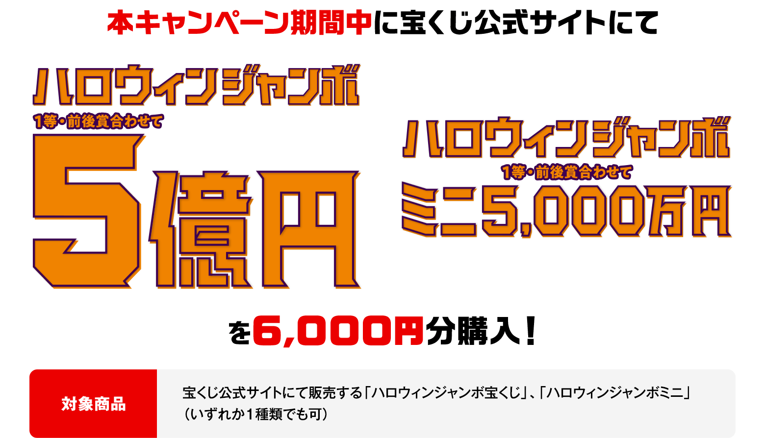 本キャンペーン期間中に宝くじ公式サイトにて ハロウィンジャンボ(1等・前後賞合わせて)5億円 ハロウィンジャンボミニ(1等・前後賞合わせて)5,000万円 を6,000円分購入!対象商品 宝くじ公式サイトにて販売する「ハロウィンジャンボ宝くじ」、「ハロウィンジャンボミニ」(いずれか1種類でも可)