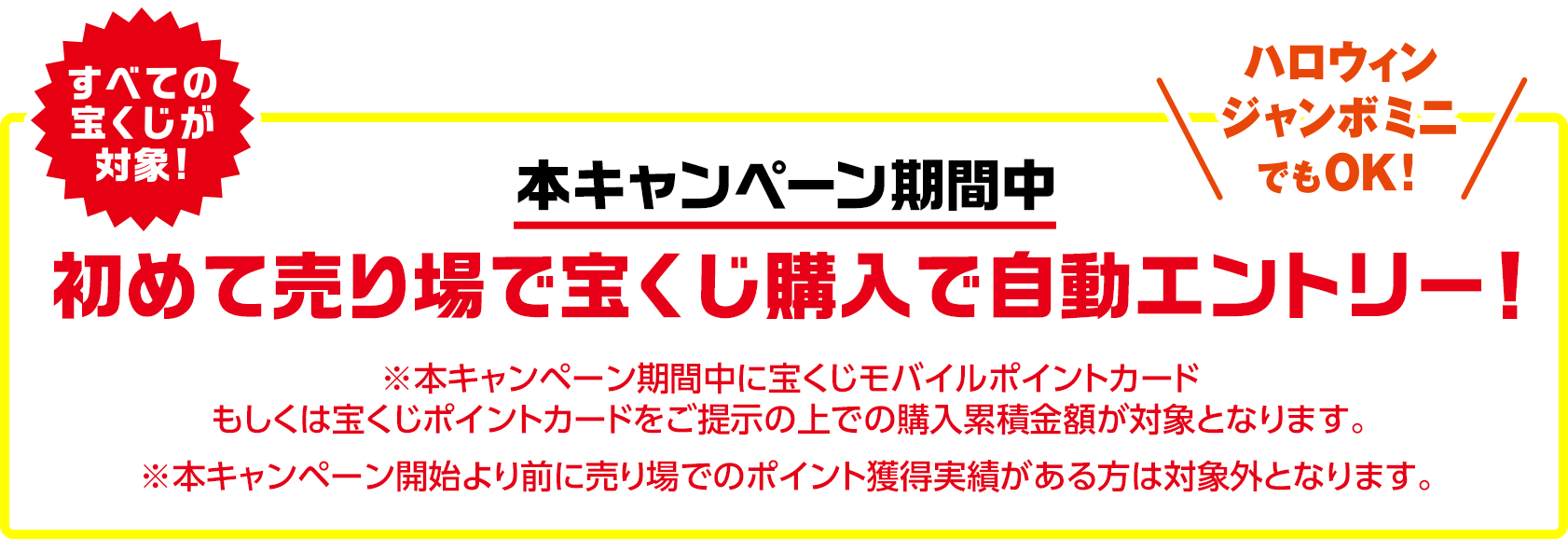 すべての宝くじが対象!ハロウィンジャンボミニでもOK! 本キャンペーン期間中 初めて売り場で宝くじ購入で自動エントリー! ※本キャンペーン期間中に宝くじモバイルポイントカードもしくは宝くじポイントカードをご提示の上での購入累積金額が対象となります。 ※本キャンペーン開始より前に売り場でのポイント獲得実績がある方は対象外となります。