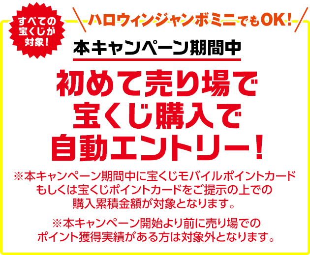 すべての宝くじが対象!ハロウィンジャンボミニでもOK! 本キャンペーン期間中 初めて売り場で宝くじ購入で自動エントリー! ※本キャンペーン期間中に宝くじモバイルポイントカードもしくは宝くじポイントカードをご提示の上での購入累積金額が対象となります。 ※本キャンペーン開始より前に売り場でのポイント獲得実績がある方は対象外となります。