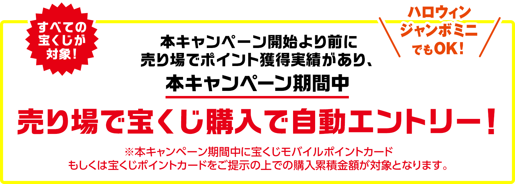 すべての宝くじが対象!ハロウィンジャンボミニでもOK! 本キャンペーン開始より前に売り場でポイント獲得実績があり、本キャンペーン期間中 売り場で宝くじ購入で自動エントリー! ※本キャンペーン期間中に宝くじモバイルポイントカードもしくは宝くじポイントカードをご提示の上での購入累積金額が対象となります。