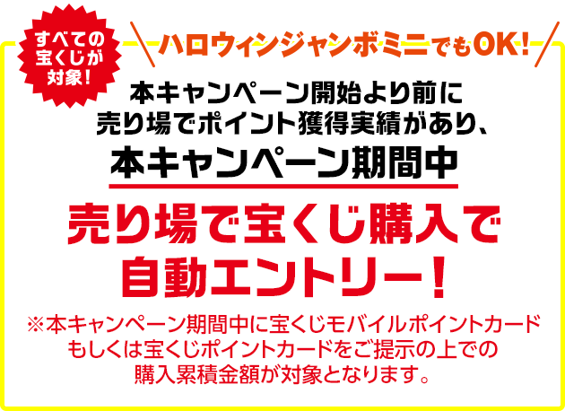 すべての宝くじが対象!ハロウィンジャンボミニでもOK! 本キャンペーン開始より前に売り場でポイント獲得実績があり、本キャンペーン期間中 売り場で宝くじ購入で自動エントリー! ※本キャンペーン期間中に宝くじモバイルポイントカードもしくは宝くじポイントカードをご提示の上での購入累積金額が対象となります。