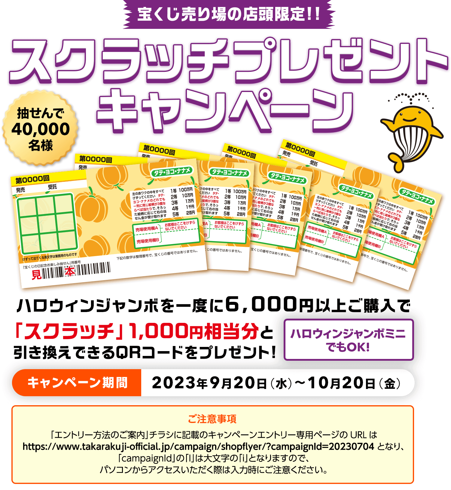 宝くじ売り場の店頭限定!! 抽せんで40,000名様 ハロウィンジャンボを一度に6,000円以上ご購入で「スクラッチ」1,000円相当分と引き換えできるQRコードをプレゼント! ハロウィンジャンボミニでもOK! スクラッチプレゼントキャンペーン キャンペーン期間 2023年9月20日(水)～10月20日(金)