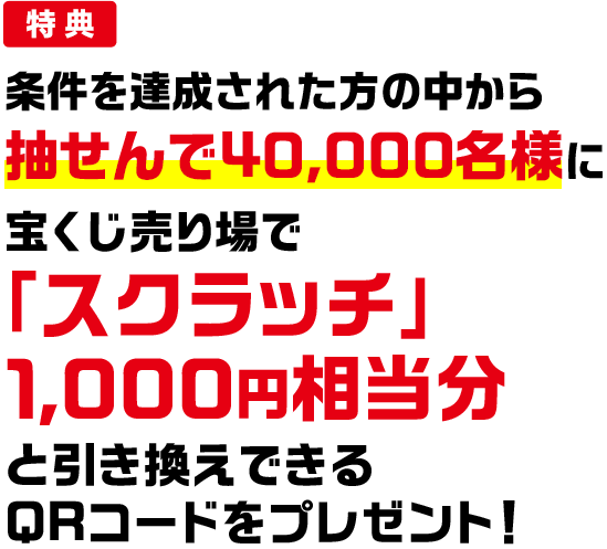 特典 条件を達成された方の中から抽せんで40,000名様に宝くじ売り場で「スクラッチ」1,000円相当分と引き換えできるQRコードをプレゼント!