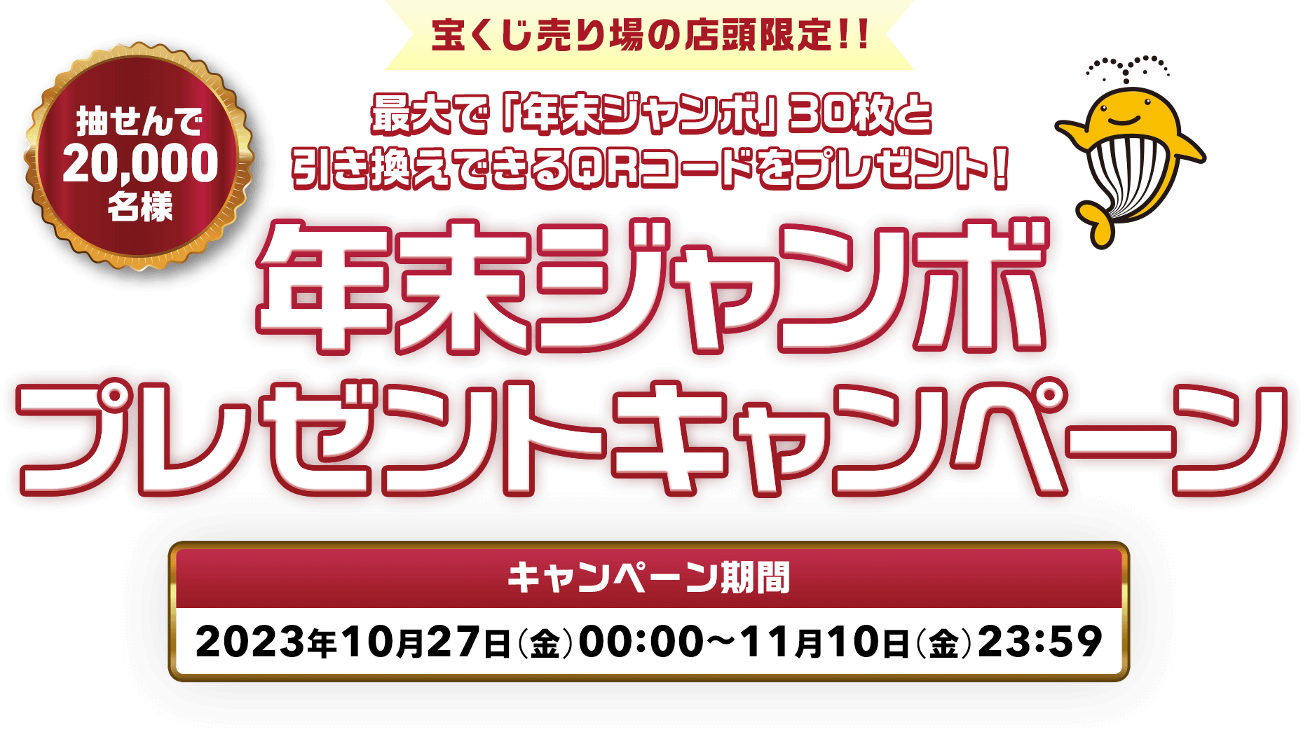 宝くじ売り場の店頭限定!! 最大で「年末ジャンボ」30枚と引き換えできるQRコードをプレゼント! 抽せんで20,000名様 年末ジャンボプレゼントキャンペーン キャンペーン期間 2023年10月27日(金)00:00〜11月10日(金)23:59