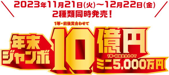 2023年11月21日(火)~12月22日(金) 2種類同時発売! 年末ジャンボ 1等・前後賞合わせて10億円 ミニ 1等・前後賞合わせて 5,000万円