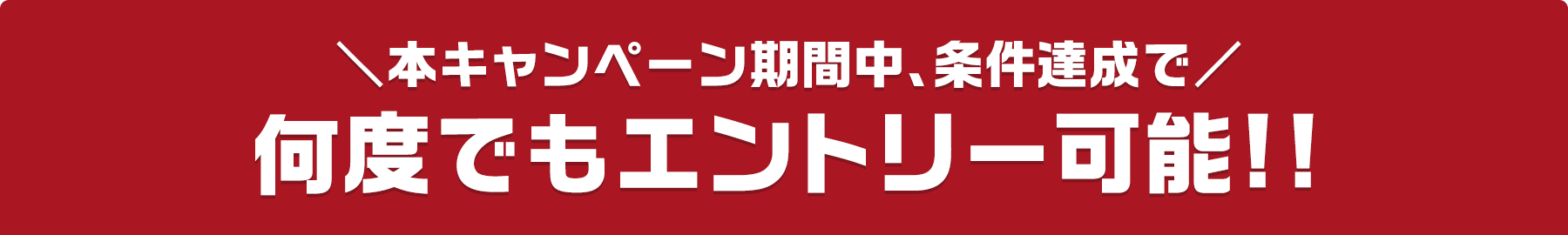 本キャンペーン期間中、条件達成で 何度でもエントリー可能!!